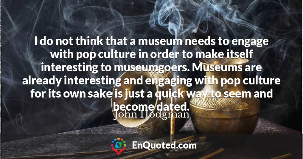 I do not think that a museum needs to engage with pop culture in order to make itself interesting to museumgoers. Museums are already interesting and engaging with pop culture for its own sake is just a quick way to seem and become dated.