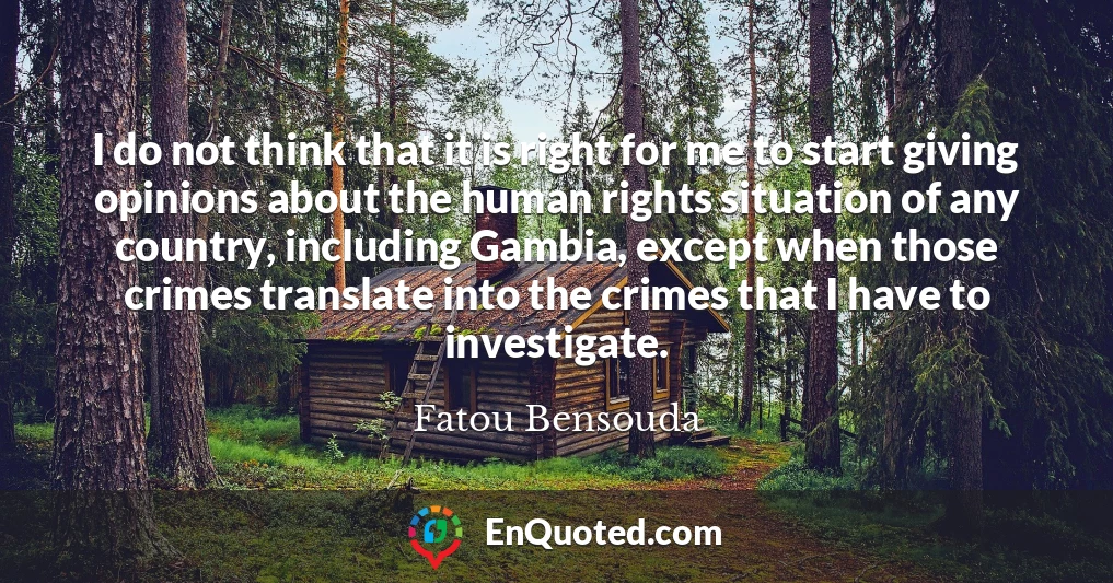 I do not think that it is right for me to start giving opinions about the human rights situation of any country, including Gambia, except when those crimes translate into the crimes that I have to investigate.