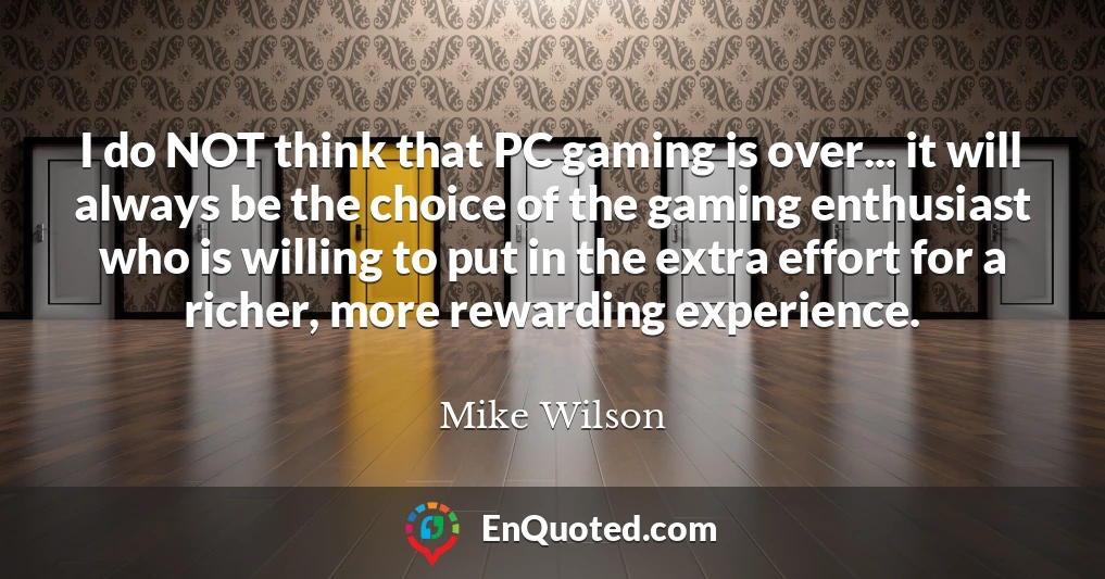 I do NOT think that PC gaming is over... it will always be the choice of the gaming enthusiast who is willing to put in the extra effort for a richer, more rewarding experience.