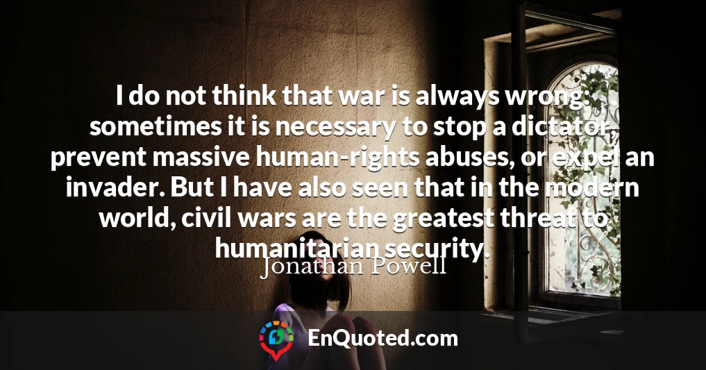 I do not think that war is always wrong: sometimes it is necessary to stop a dictator, prevent massive human-rights abuses, or expel an invader. But I have also seen that in the modern world, civil wars are the greatest threat to humanitarian security.