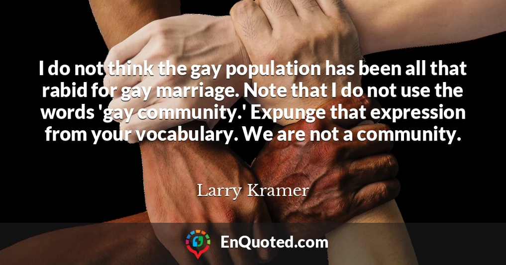 I do not think the gay population has been all that rabid for gay marriage. Note that I do not use the words 'gay community.' Expunge that expression from your vocabulary. We are not a community.