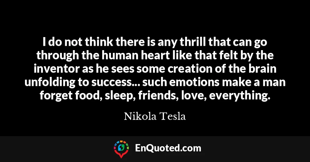 I do not think there is any thrill that can go through the human heart like that felt by the inventor as he sees some creation of the brain unfolding to success... such emotions make a man forget food, sleep, friends, love, everything.
