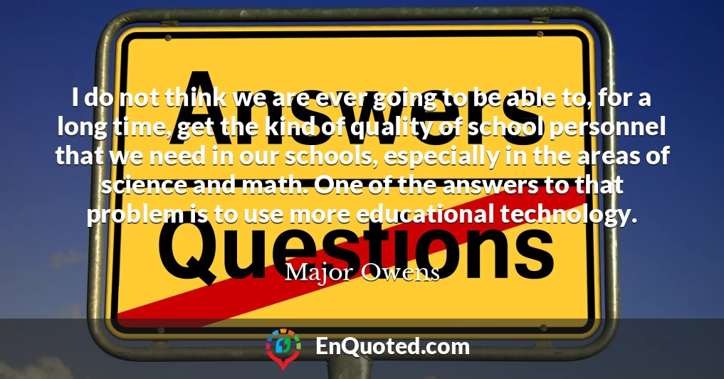 I do not think we are ever going to be able to, for a long time, get the kind of quality of school personnel that we need in our schools, especially in the areas of science and math. One of the answers to that problem is to use more educational technology.