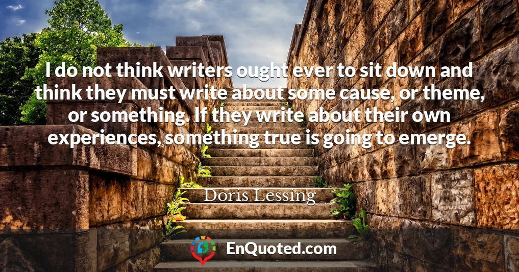 I do not think writers ought ever to sit down and think they must write about some cause, or theme, or something. If they write about their own experiences, something true is going to emerge.
