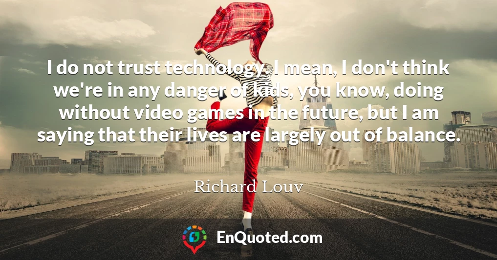 I do not trust technology. I mean, I don't think we're in any danger of kids, you know, doing without video games in the future, but I am saying that their lives are largely out of balance.