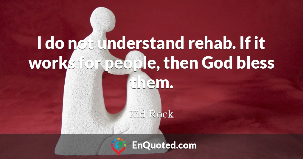 I do not understand rehab. If it works for people, then God bless them.