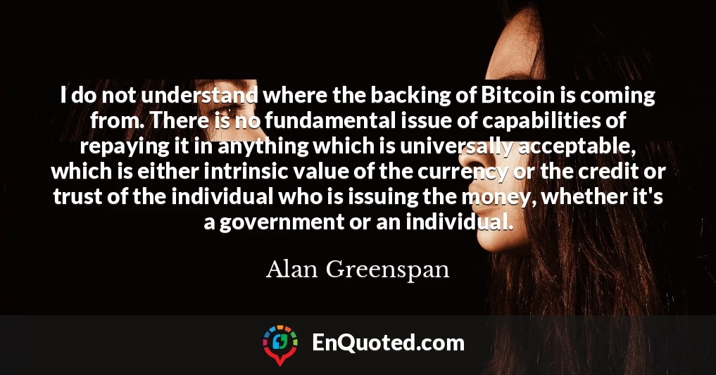 I do not understand where the backing of Bitcoin is coming from. There is no fundamental issue of capabilities of repaying it in anything which is universally acceptable, which is either intrinsic value of the currency or the credit or trust of the individual who is issuing the money, whether it's a government or an individual.