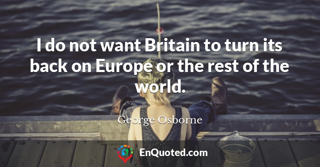 I do not want Britain to turn its back on Europe or the rest of the world.