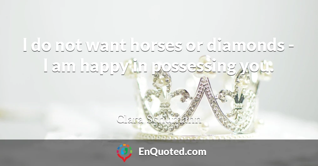 I do not want horses or diamonds - I am happy in possessing you.