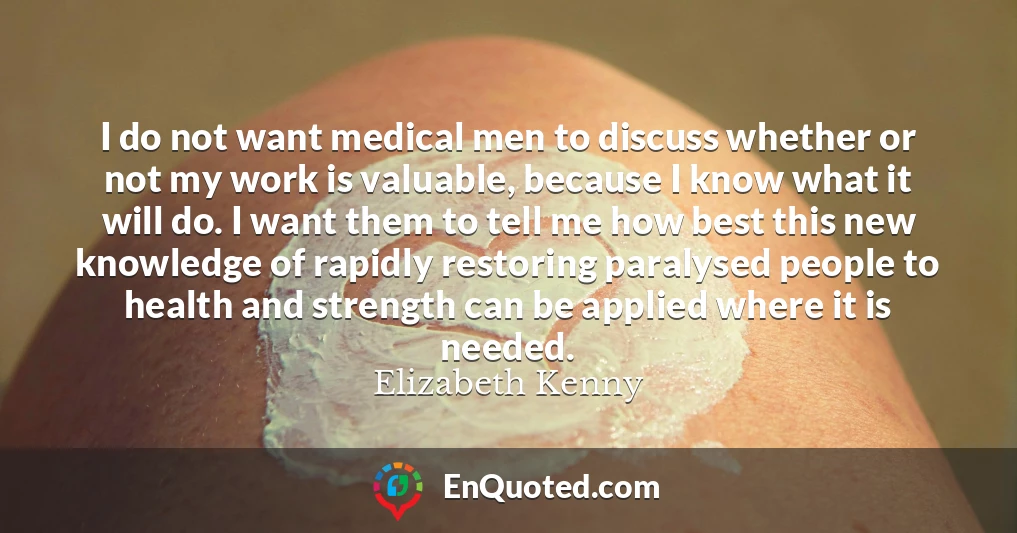 I do not want medical men to discuss whether or not my work is valuable, because I know what it will do. I want them to tell me how best this new knowledge of rapidly restoring paralysed people to health and strength can be applied where it is needed.