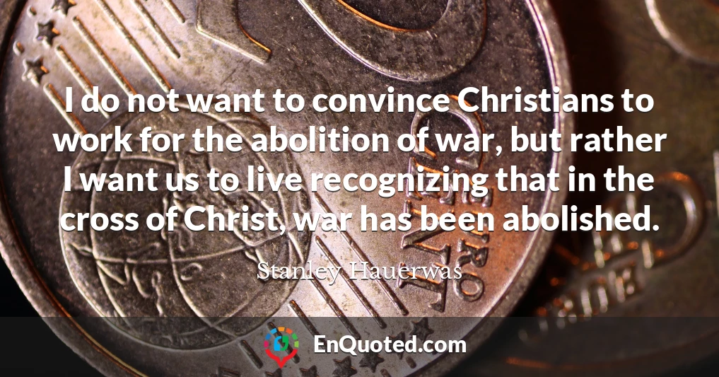 I do not want to convince Christians to work for the abolition of war, but rather I want us to live recognizing that in the cross of Christ, war has been abolished.