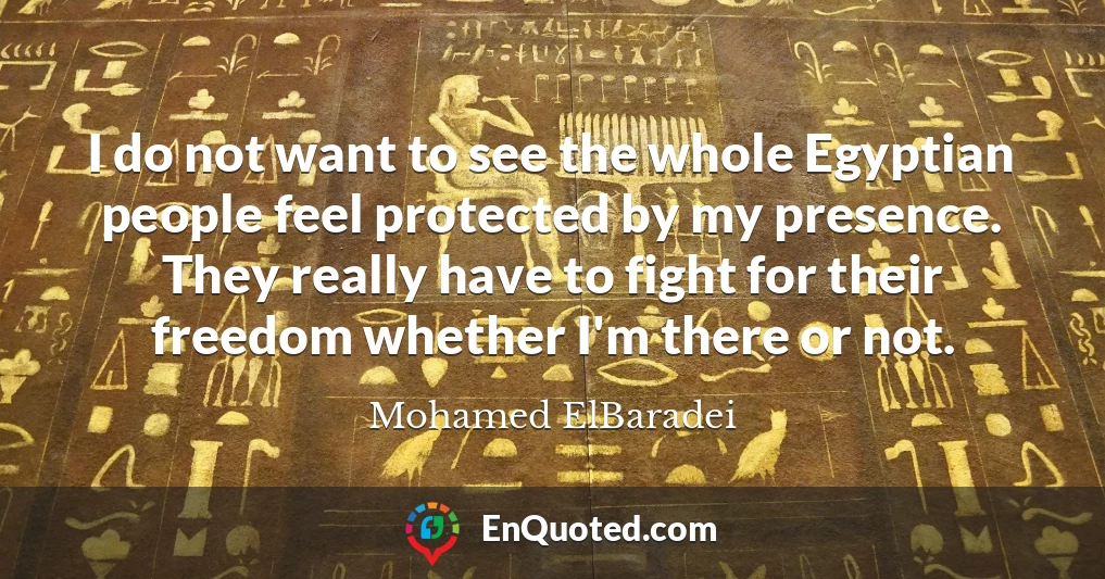 I do not want to see the whole Egyptian people feel protected by my presence. They really have to fight for their freedom whether I'm there or not.