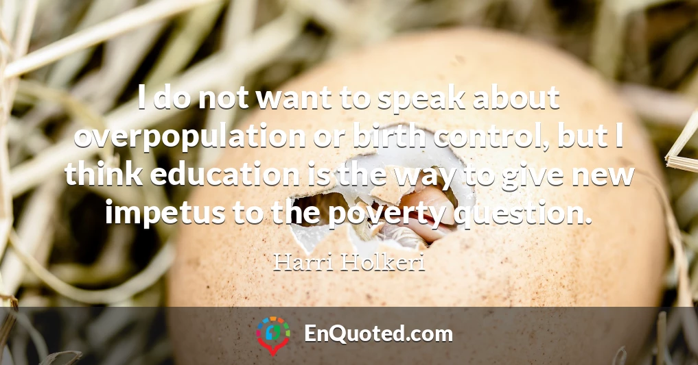 I do not want to speak about overpopulation or birth control, but I think education is the way to give new impetus to the poverty question.