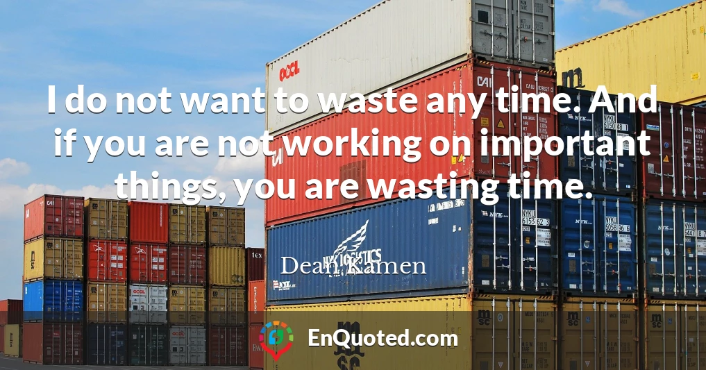 I do not want to waste any time. And if you are not working on important things, you are wasting time.