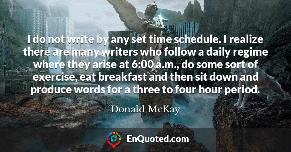 I do not write by any set time schedule. I realize there are many writers who follow a daily regime where they arise at 6:00 a.m., do some sort of exercise, eat breakfast and then sit down and produce words for a three to four hour period.