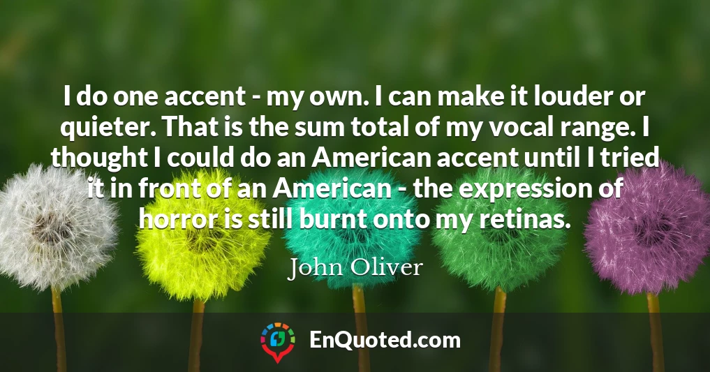 I do one accent - my own. I can make it louder or quieter. That is the sum total of my vocal range. I thought I could do an American accent until I tried it in front of an American - the expression of horror is still burnt onto my retinas.