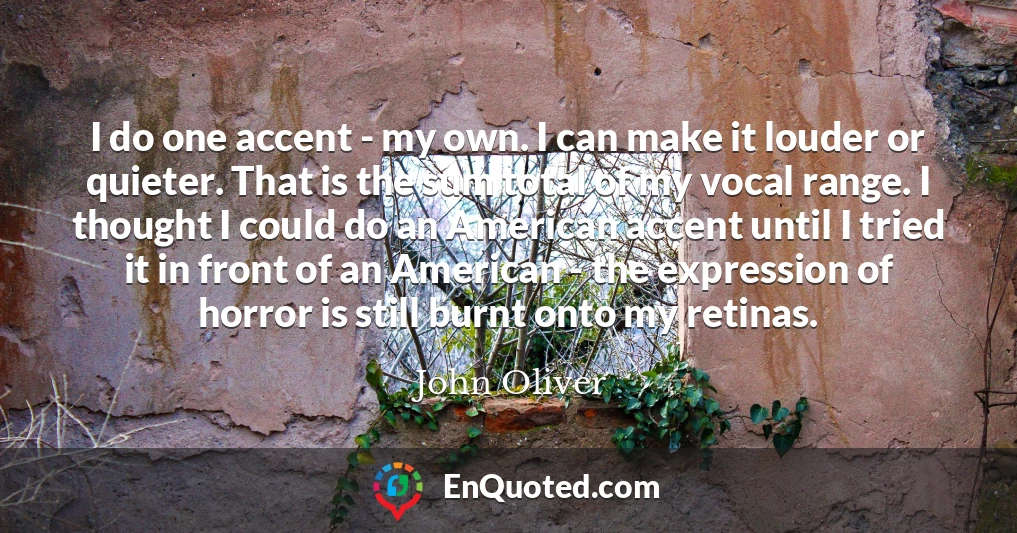 I do one accent - my own. I can make it louder or quieter. That is the sum total of my vocal range. I thought I could do an American accent until I tried it in front of an American - the expression of horror is still burnt onto my retinas.