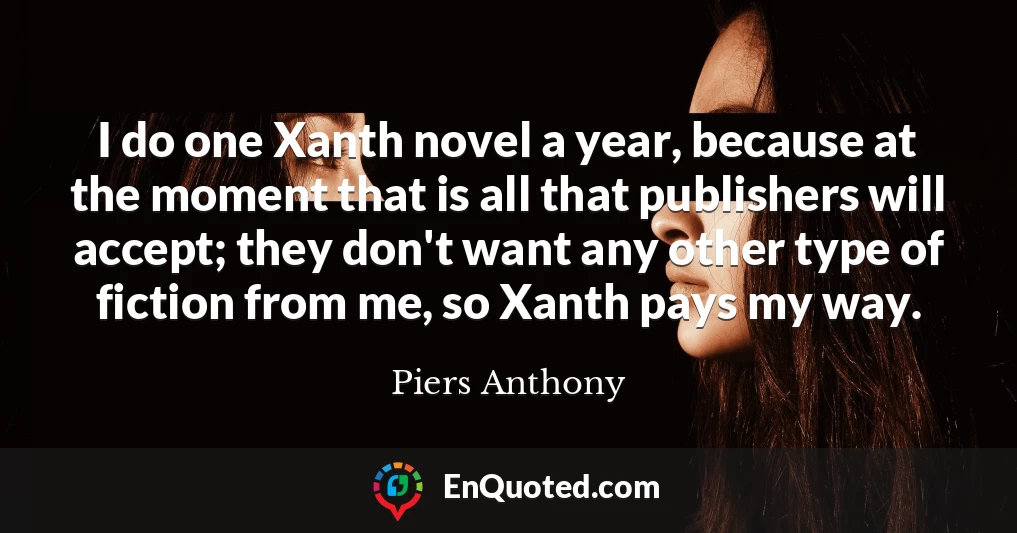 I do one Xanth novel a year, because at the moment that is all that publishers will accept; they don't want any other type of fiction from me, so Xanth pays my way.