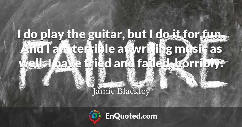 I do play the guitar, but I do it for fun. And I am terrible at writing music as well. I have tried and failed, horribly.