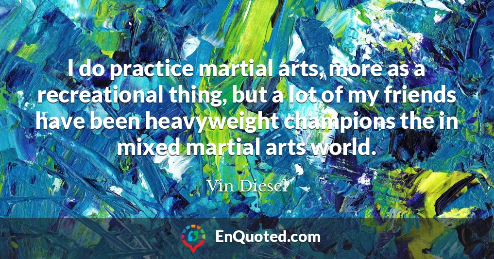 I do practice martial arts, more as a recreational thing, but a lot of my friends have been heavyweight champions the in mixed martial arts world.