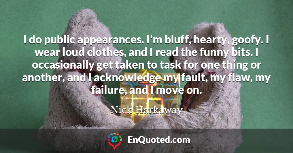 I do public appearances. I'm bluff, hearty, goofy. I wear loud clothes, and I read the funny bits. I occasionally get taken to task for one thing or another, and I acknowledge my fault, my flaw, my failure, and I move on.