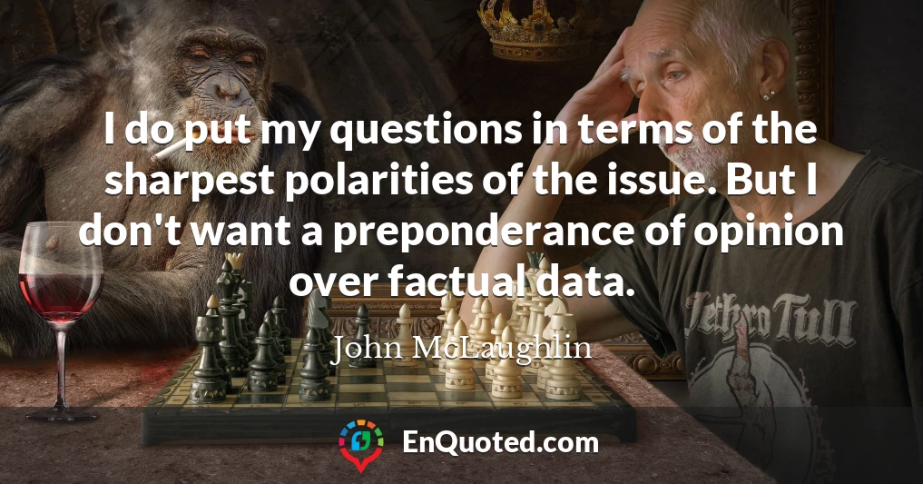 I do put my questions in terms of the sharpest polarities of the issue. But I don't want a preponderance of opinion over factual data.