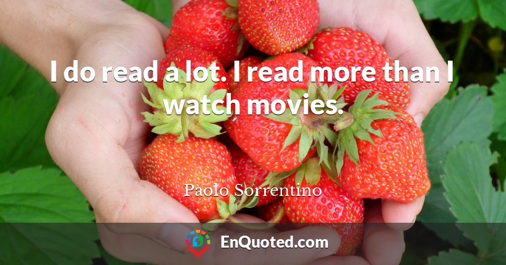 I do read a lot. I read more than I watch movies.