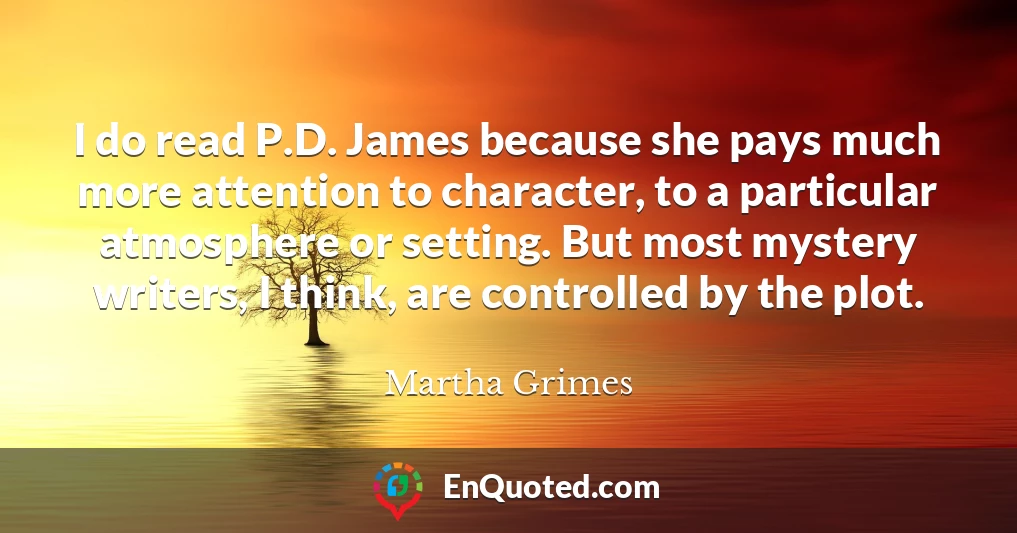 I do read P.D. James because she pays much more attention to character, to a particular atmosphere or setting. But most mystery writers, I think, are controlled by the plot.
