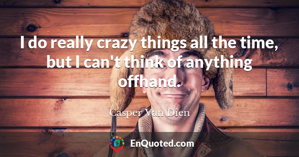 I do really crazy things all the time, but I can't think of anything offhand.