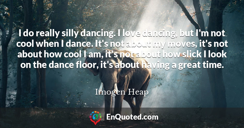 I do really silly dancing. I love dancing, but I'm not cool when I dance. It's not about my moves, it's not about how cool I am, it's not about how slick I look on the dance floor, it's about having a great time.