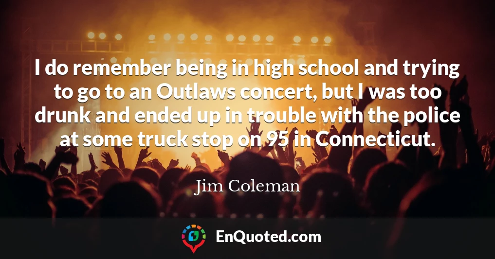 I do remember being in high school and trying to go to an Outlaws concert, but I was too drunk and ended up in trouble with the police at some truck stop on 95 in Connecticut.