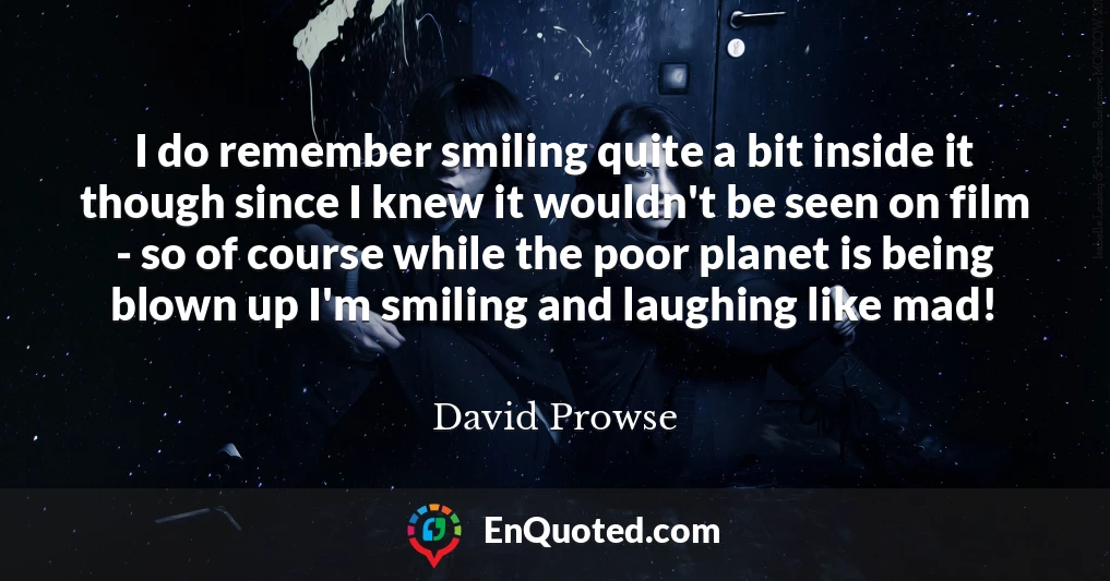 I do remember smiling quite a bit inside it though since I knew it wouldn't be seen on film - so of course while the poor planet is being blown up I'm smiling and laughing like mad!
