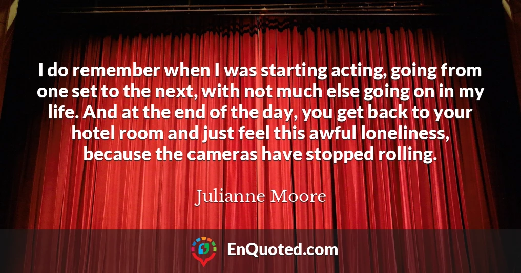 I do remember when I was starting acting, going from one set to the next, with not much else going on in my life. And at the end of the day, you get back to your hotel room and just feel this awful loneliness, because the cameras have stopped rolling.