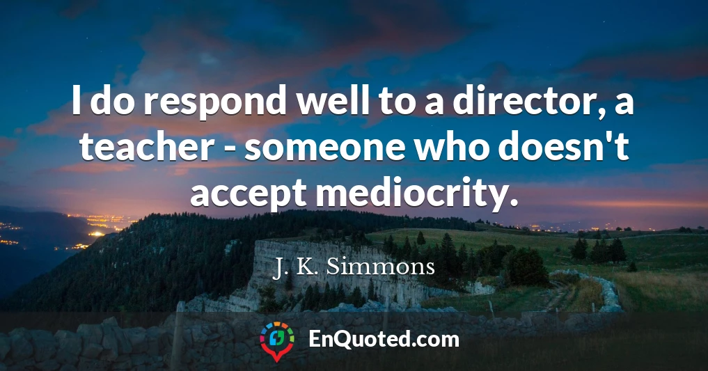 I do respond well to a director, a teacher - someone who doesn't accept mediocrity.