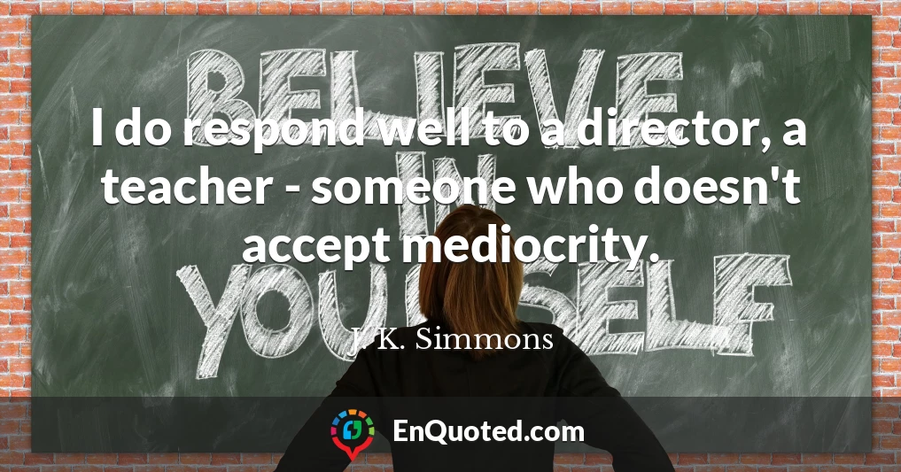 I do respond well to a director, a teacher - someone who doesn't accept mediocrity.