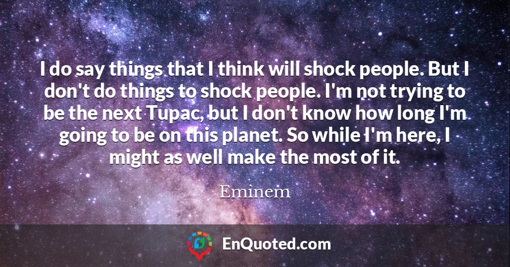 I do say things that I think will shock people. But I don't do things to shock people. I'm not trying to be the next Tupac, but I don't know how long I'm going to be on this planet. So while I'm here, I might as well make the most of it.