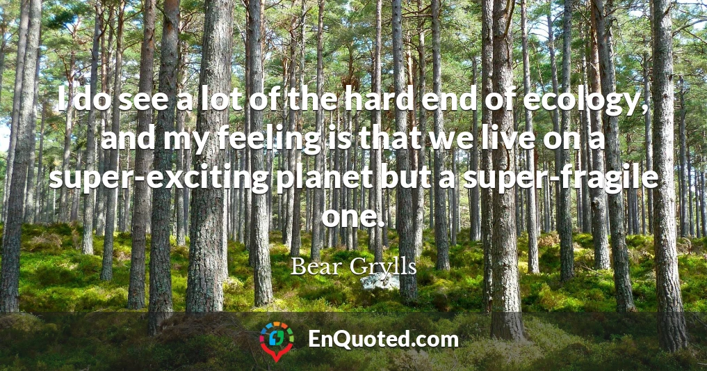 I do see a lot of the hard end of ecology, and my feeling is that we live on a super-exciting planet but a super-fragile one.