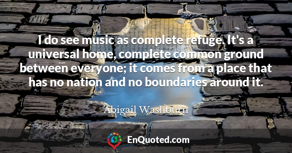I do see music as complete refuge. It's a universal home, complete common ground between everyone; it comes from a place that has no nation and no boundaries around it.