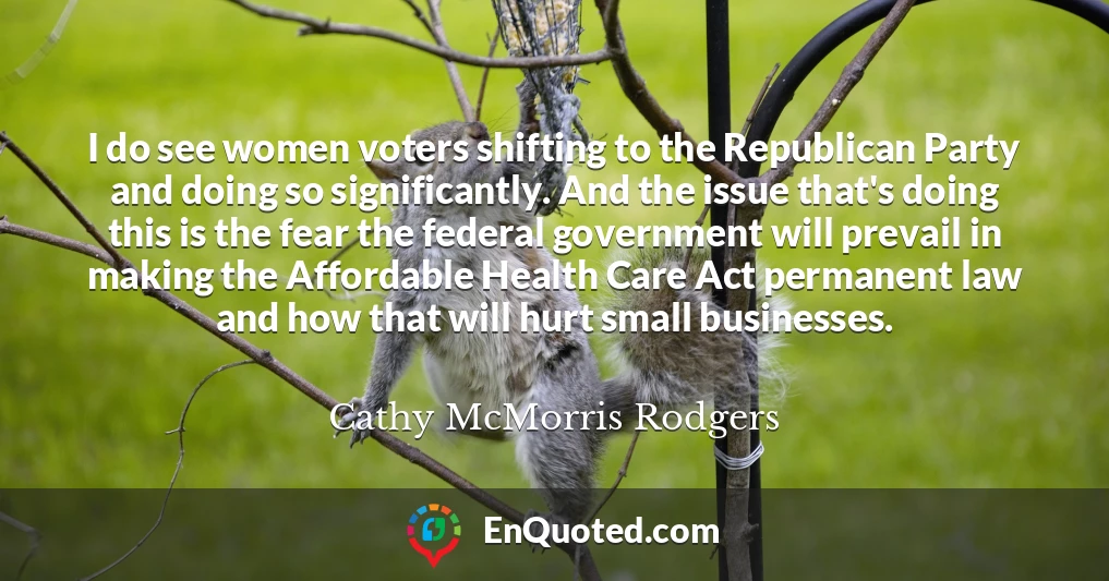 I do see women voters shifting to the Republican Party and doing so significantly. And the issue that's doing this is the fear the federal government will prevail in making the Affordable Health Care Act permanent law and how that will hurt small businesses.