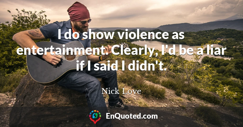 I do show violence as entertainment. Clearly, I'd be a liar if I said I didn't.