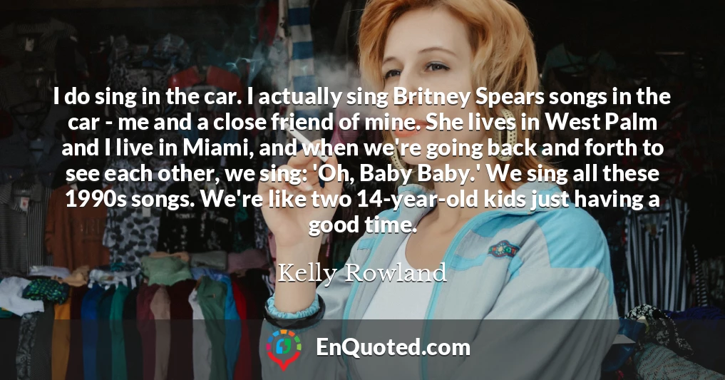 I do sing in the car. I actually sing Britney Spears songs in the car - me and a close friend of mine. She lives in West Palm and I live in Miami, and when we're going back and forth to see each other, we sing: 'Oh, Baby Baby.' We sing all these 1990s songs. We're like two 14-year-old kids just having a good time.
