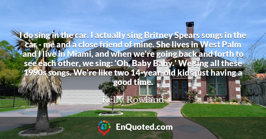 I do sing in the car. I actually sing Britney Spears songs in the car - me and a close friend of mine. She lives in West Palm and I live in Miami, and when we're going back and forth to see each other, we sing: 'Oh, Baby Baby.' We sing all these 1990s songs. We're like two 14-year-old kids just having a good time.