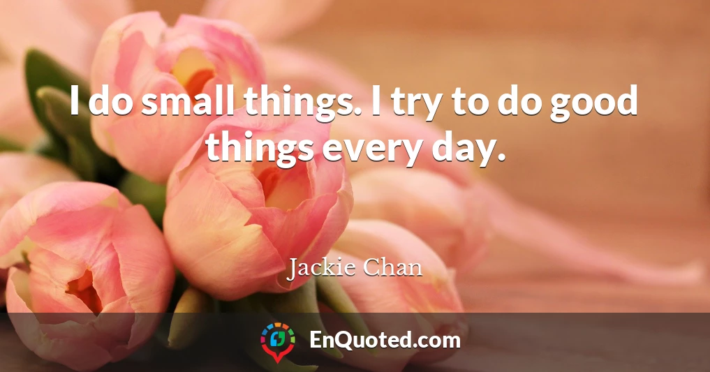 I do small things. I try to do good things every day.