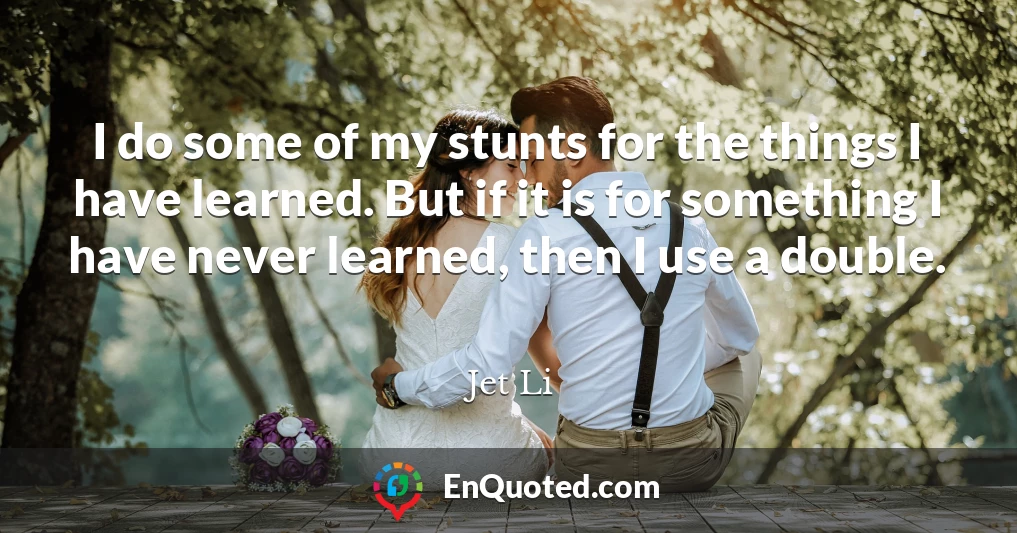 I do some of my stunts for the things I have learned. But if it is for something I have never learned, then I use a double.