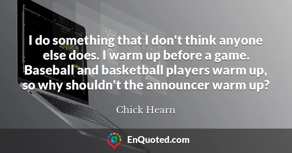 I do something that I don't think anyone else does. I warm up before a game. Baseball and basketball players warm up, so why shouldn't the announcer warm up?