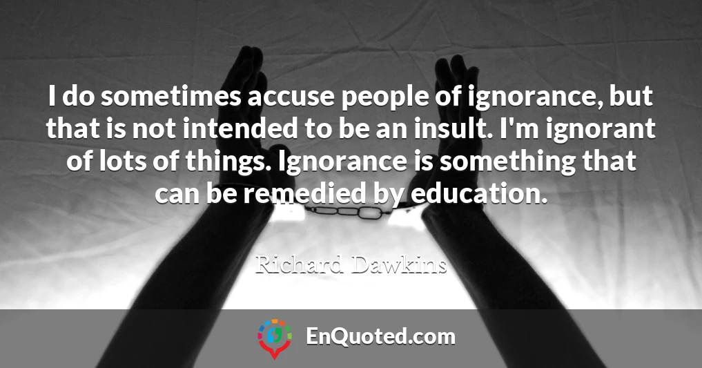 I do sometimes accuse people of ignorance, but that is not intended to be an insult. I'm ignorant of lots of things. Ignorance is something that can be remedied by education.