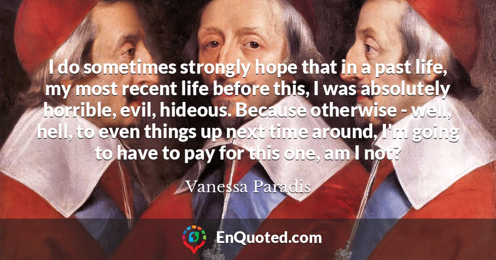 I do sometimes strongly hope that in a past life, my most recent life before this, I was absolutely horrible, evil, hideous. Because otherwise - well, hell, to even things up next time around, I'm going to have to pay for this one, am I not?