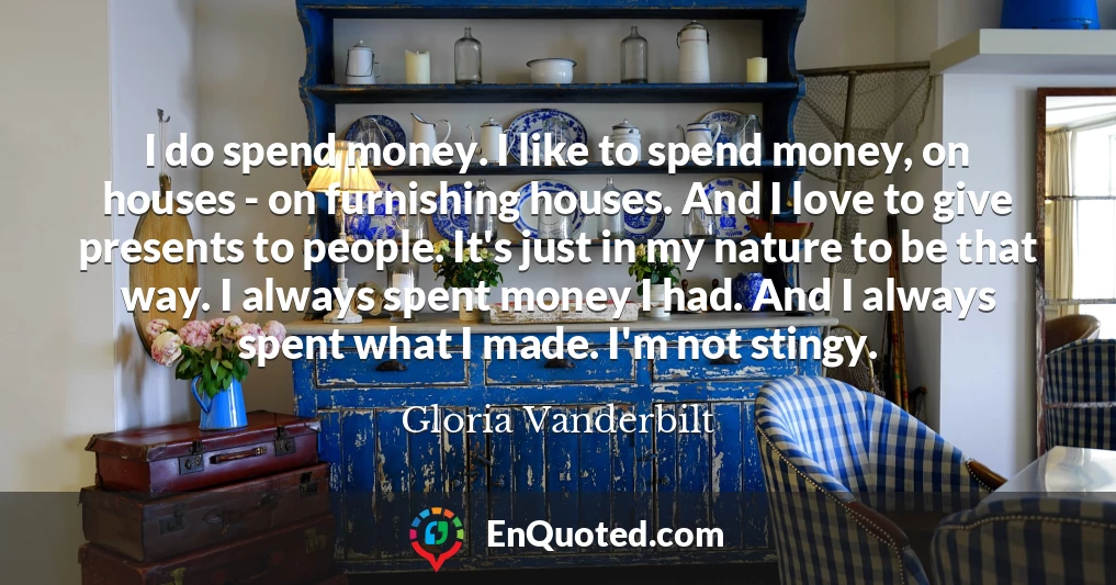 I do spend money. I like to spend money, on houses - on furnishing houses. And I love to give presents to people. It's just in my nature to be that way. I always spent money I had. And I always spent what I made. I'm not stingy.