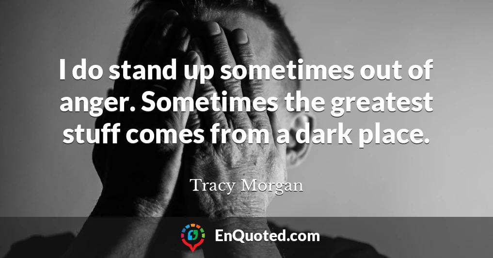 I do stand up sometimes out of anger. Sometimes the greatest stuff comes from a dark place.