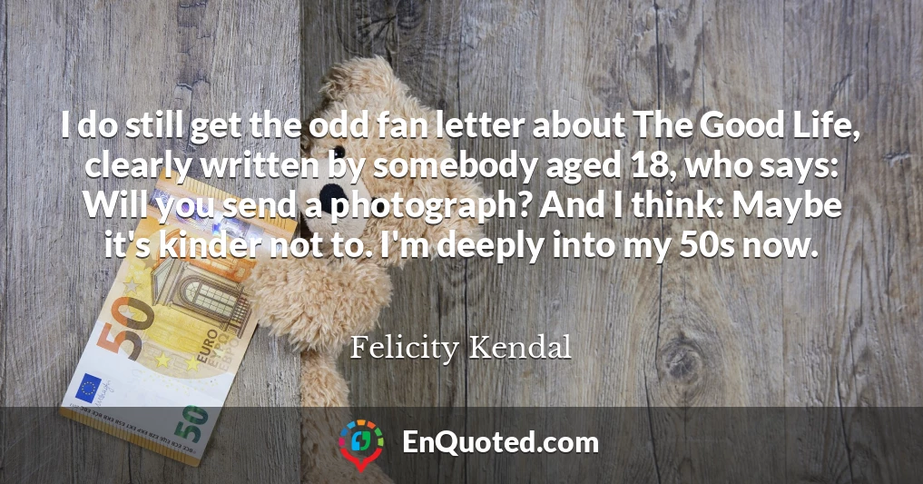 I do still get the odd fan letter about The Good Life, clearly written by somebody aged 18, who says: Will you send a photograph? And I think: Maybe it's kinder not to. I'm deeply into my 50s now.